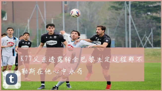 K77父亲透露转会巴黎决定过程那不勒斯在他心中永存