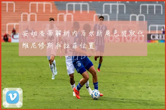 安切洛蒂解析内马尔新角色将取代维尼修斯和拉菲位置