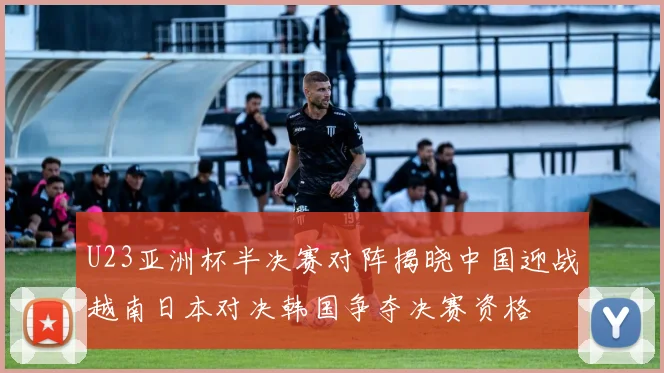 U23亚洲杯半决赛对阵揭晓中国迎战越南日本对决韩国争夺决赛资格