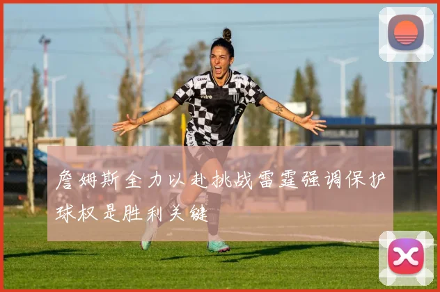詹姆斯全力以赴挑战雷霆强调保护球权是胜利关键