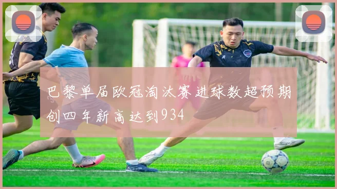 巴黎单届欧冠淘汰赛进球数超预期创四年新高达到934