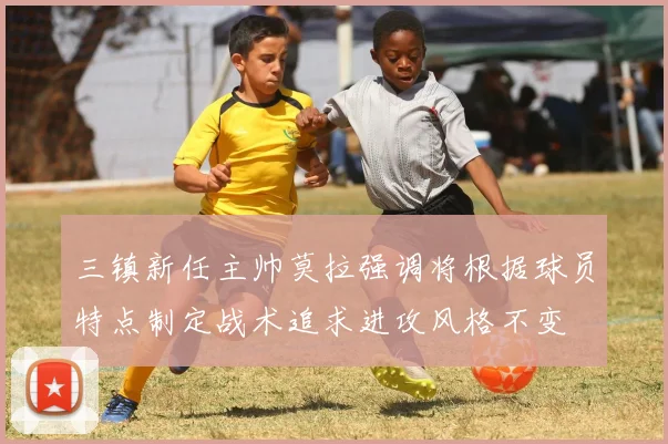 三镇新任主帅莫拉强调将根据球员特点制定战术追求进攻风格不变