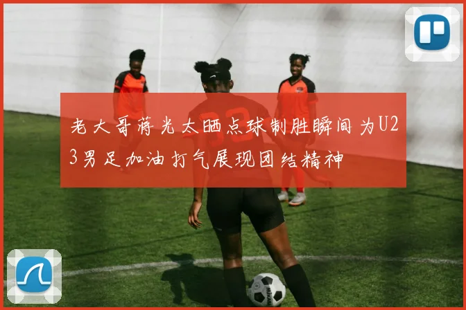 老大哥蒋光太晒点球制胜瞬间为U23男足加油打气展现团结精神