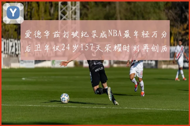 爱德华兹打破纪录成NBA最年轻万分后卫年仅24岁157天荣耀时刻再创历史