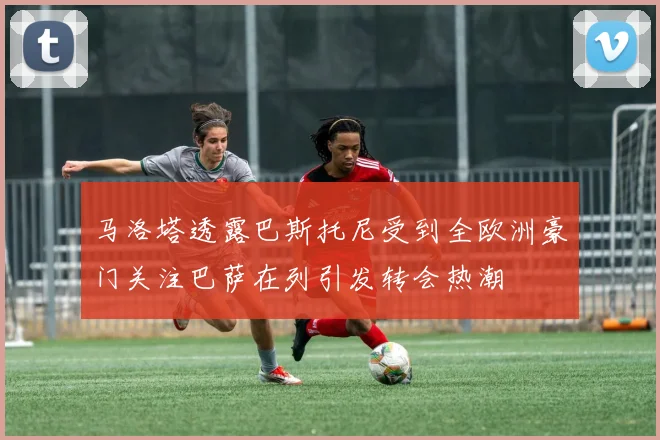 马洛塔透露巴斯托尼受到全欧洲豪门关注巴萨在列引发转会热潮