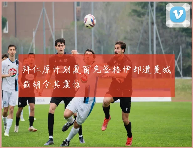 拜仁原计划夏窗免签格伊却遭曼城截胡令其震惊