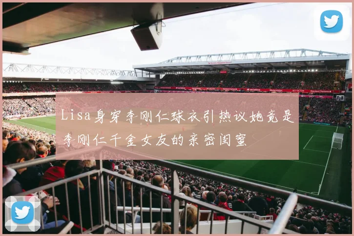Lisa身穿李刚仁球衣引热议她竟是李刚仁千金女友的亲密闺蜜