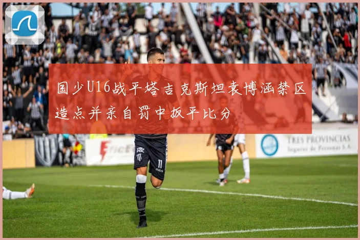 国少U16战平塔吉克斯坦袁博涵禁区造点并亲自罚中扳平比分
