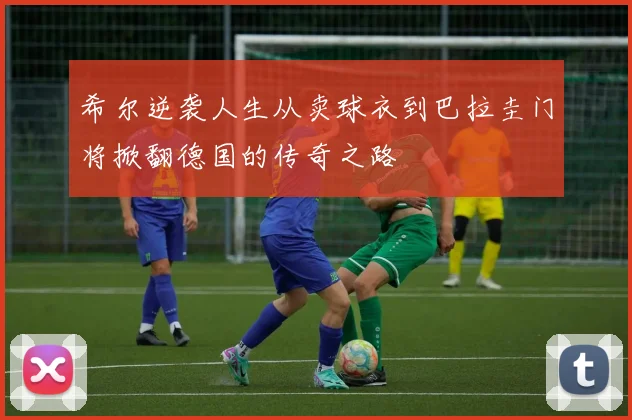 希尔逆袭人生从卖球衣到巴拉圭门将掀翻德国的传奇之路