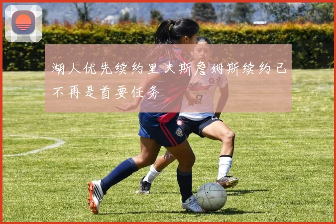 湖人优先续约里夫斯詹姆斯续约已不再是首要任务