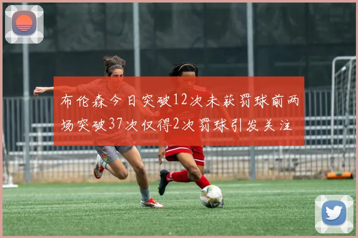 布伦森今日突破12次未获罚球前两场突破37次仅得2次罚球引发关注